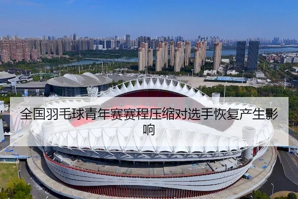 全国羽毛球青年赛赛程压缩对选手恢复产生影响